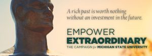 A rich past is worth nothing without an investment in the future. Empower Extraordinary The campaign for Michigan State University