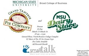 Michigan State University Broad College of Business Grand Traverse Pie Company, established 1996, and MSU Dairy Store present Pi Day March 13-16 10 am to 4 pm Ground Floor, North Business College Complex $2 slices of Pie, $1 ice cream cups pre-order available all proceeds benefit SmallTalk, children's assessment center "Where small voices can be heard" Brought to you by the Full-Time MBA Program's Graduate Supply Chain Management Association