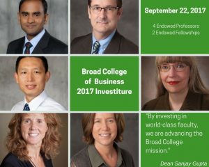 Sri Narayanan, Steve Griffis, John Jiang, Shawnee Vickery, Cheri Speier-Pero, Chris Hogan September 22, 2017 4 endowed professors 2 endowed fellowships Broad College of Business Investiture "By investing in world-class faculty, we are advancing the Broad College mission." Dean Sanjay Gupta